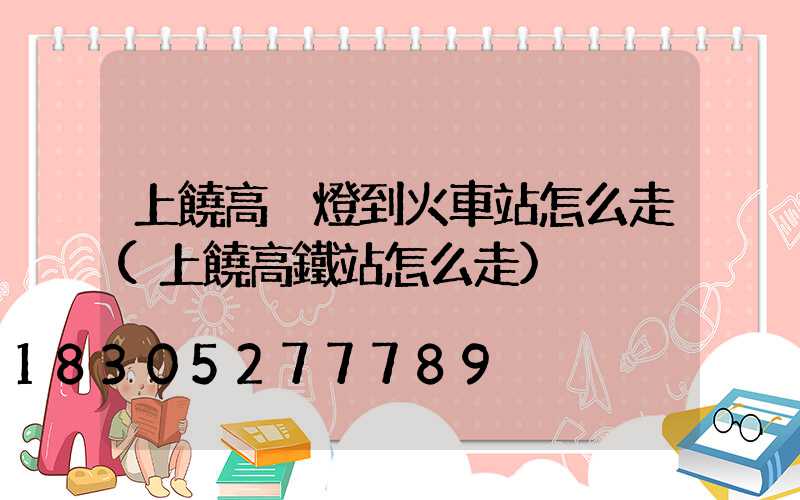 上饒高桿燈到火車站怎么走(上饒高鐵站怎么走)