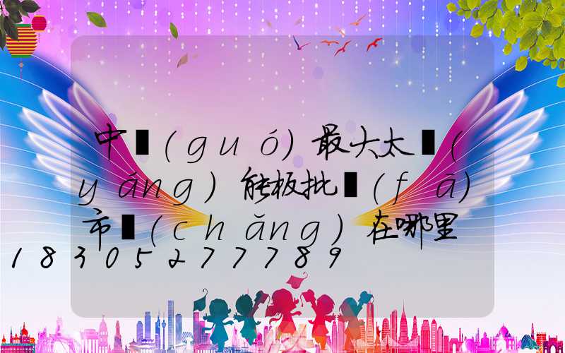 中國(guó)最大太陽(yáng)能板批發(fā)市場(chǎng)在哪里