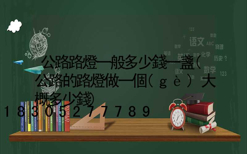 公路路燈一般多少錢一盞(公路的路燈做一個(gè)大概多少錢)