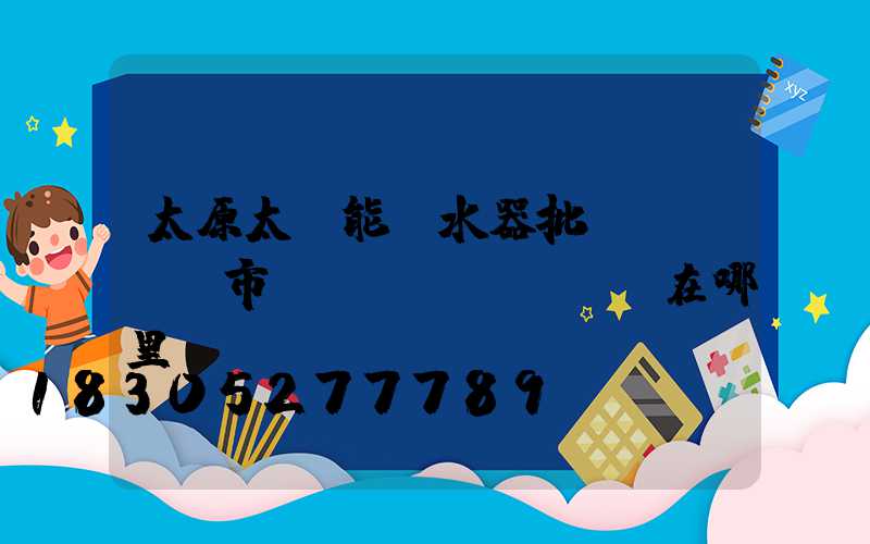 太原太陽能熱水器批發(fā)市場(chǎng)在哪里