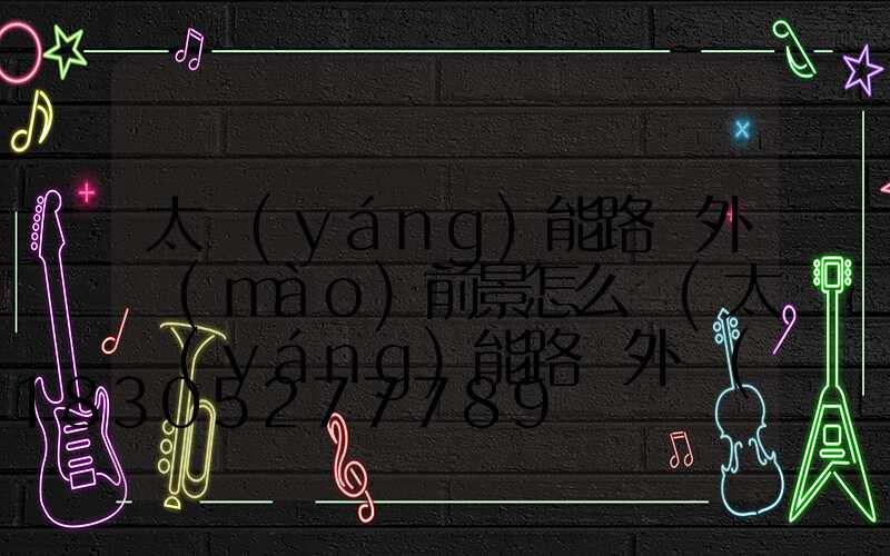 太陽(yáng)能路燈外貿(mào)前景怎么樣(太陽(yáng)能路燈外貿(mào)好做嗎)