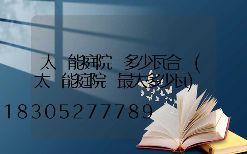 太陽能庭院燈多少瓦合適(太陽能庭院燈最大多少瓦)
