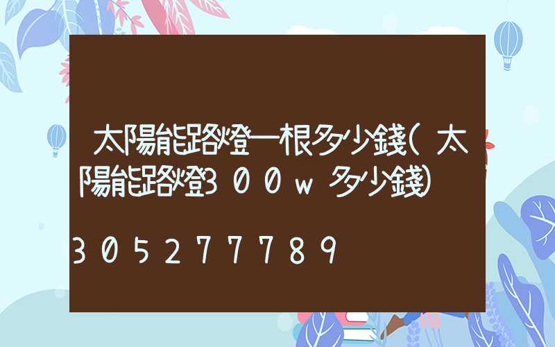 太陽能路燈一根多少錢(太陽能路燈300w多少錢)