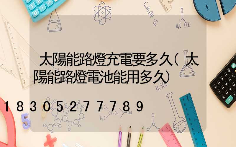 太陽能路燈充電要多久(太陽能路燈電池能用多久)