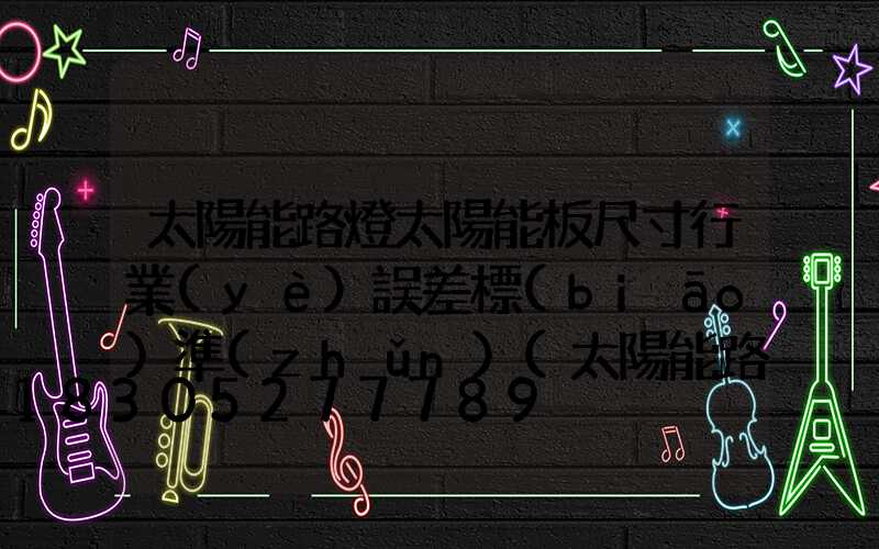 太陽能路燈太陽能板尺寸行業(yè)誤差標(biāo)準(zhǔn)(太陽能路燈太陽能板怎么測試)