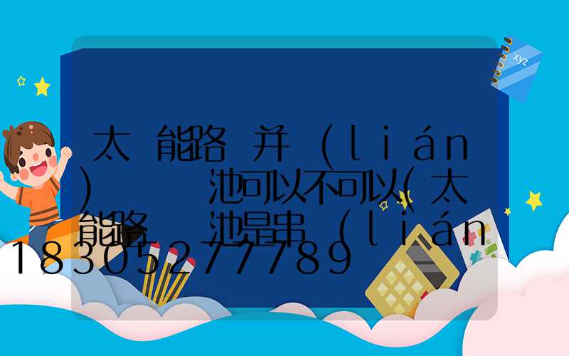 太陽能路燈并聯(lián)兩組電池可以不可以(太陽能路燈電池是串聯(lián)還是并聯(lián))