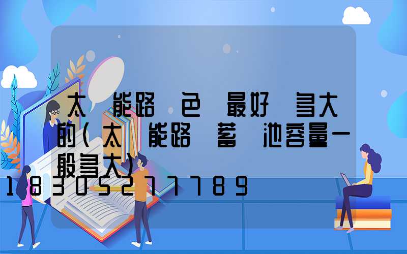 太陽能路燈色溫最好選多大的(太陽能路燈蓄電池容量一般多大)