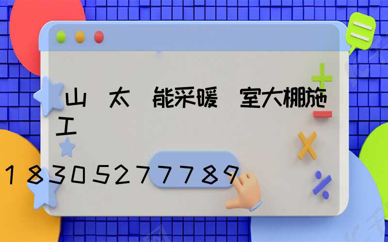山東太陽能采暖溫室大棚施工