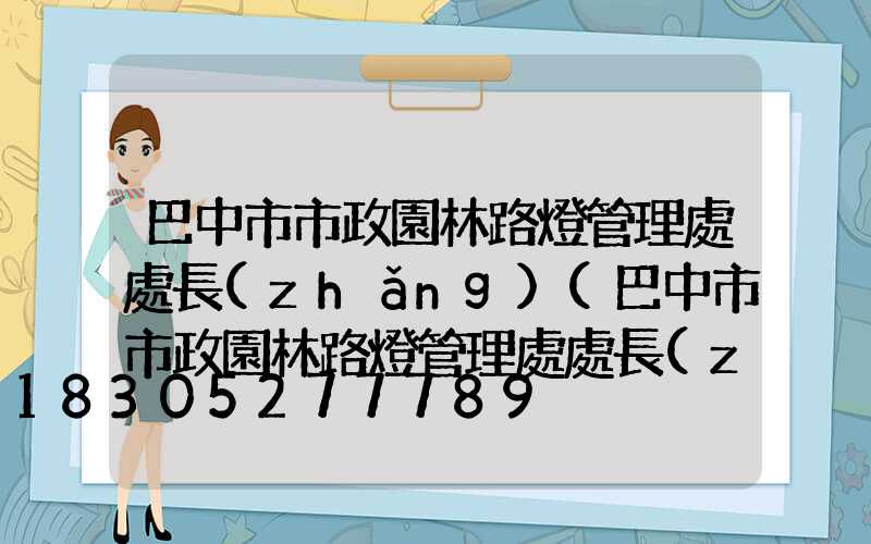 巴中市市政園林路燈管理處處長(zhǎng)(巴中市市政園林路燈管理處處長(zhǎng)馬軍)