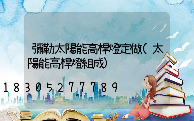 彌勒太陽能高桿燈定做(太陽能高桿燈組成)