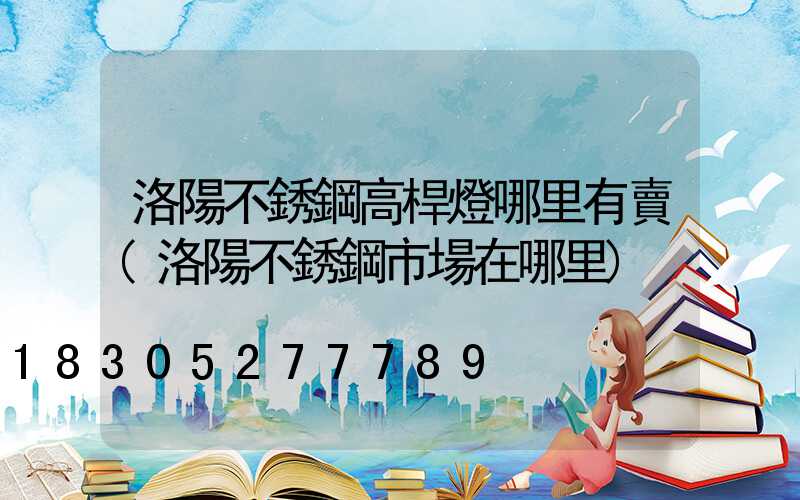 洛陽不銹鋼高桿燈哪里有賣(洛陽不銹鋼市場在哪里)