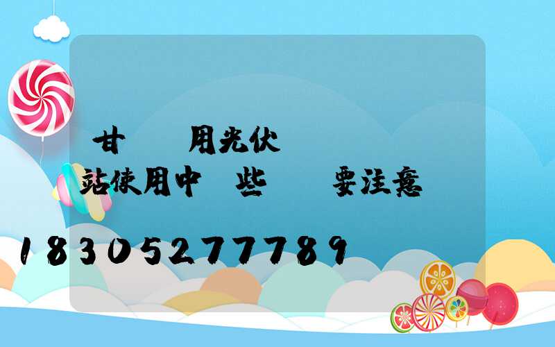 甘肅戶用光伏發(fā)電站使用中這些問題要注意