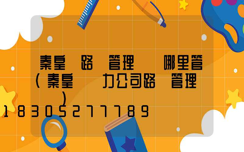 秦皇島路燈管理處歸哪里管(秦皇島電力公司路燈管理處電話)