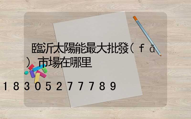 臨沂太陽能最大批發(fā)市場在哪里