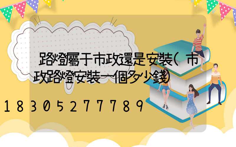 路燈屬于市政還是安裝(市政路燈安裝一個多少錢)