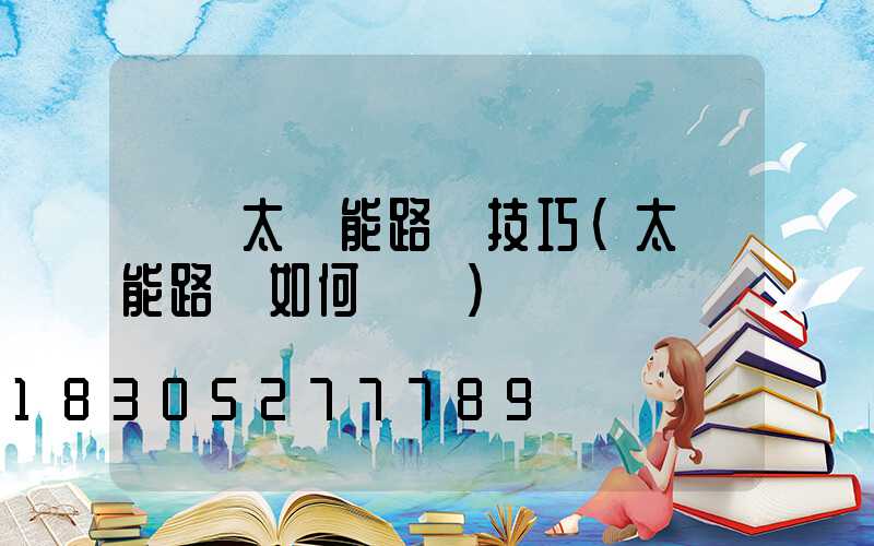 選購太陽能路燈技巧(太陽能路燈如何選購)