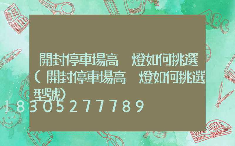 開封停車場高桿燈如何挑選(開封停車場高桿燈如何挑選型號)
