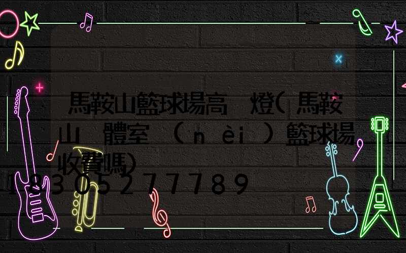 馬鞍山籃球場高桿燈(馬鞍山奧體室內(nèi)籃球場收費嗎)